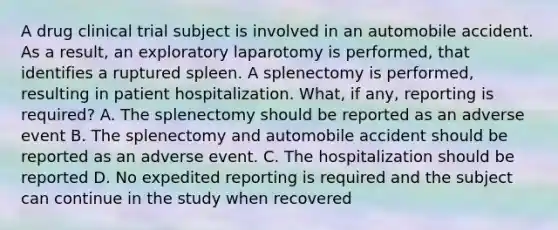 A drug clinical trial subject is involved in an automobile accident. As a result, an exploratory laparotomy is performed, that identifies a ruptured spleen. A splenectomy is performed, resulting in patient hospitalization. What, if any, reporting is required? A. The splenectomy should be reported as an adverse event B. The splenectomy and automobile accident should be reported as an adverse event. C. The hospitalization should be reported D. No expedited reporting is required and the subject can continue in the study when recovered