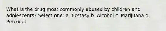 What is the drug most commonly abused by children and adolescents? Select one: a. Ecstasy b. Alcohol c. Marijuana d. Percocet