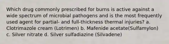 Which drug commonly prescribed for burns is active against a wide spectrum of microbial pathogens and is the most frequently used agent for partial- and full-thickness thermal injuries? a. Clotrimazole cream (Lotrimen) b. Mafenide acetate(Sulfamylon) c. Silver nitrate d. Silver sulfadiazine (Silvadene)