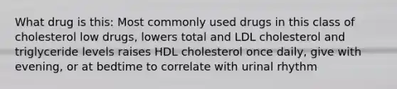 What drug is this: Most commonly used drugs in this class of cholesterol low drugs, lowers total and LDL cholesterol and triglyceride levels raises HDL cholesterol once daily, give with evening, or at bedtime to correlate with urinal rhythm