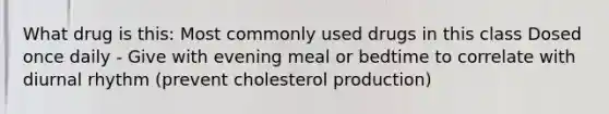 What drug is this: Most commonly used drugs in this class Dosed once daily - Give with evening meal or bedtime to correlate with diurnal rhythm (prevent cholesterol production)