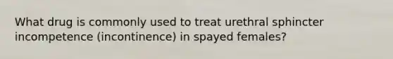 What drug is commonly used to treat urethral sphincter incompetence (incontinence) in spayed females?