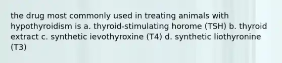 the drug most commonly used in treating animals with hypothyroidism is a. thyroid-stimulating horome (TSH) b. thyroid extract c. synthetic ievothyroxine (T4) d. synthetic liothyronine (T3)