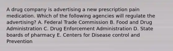 A drug company is advertising a new prescription pain medication. Which of the following agencies will regulate the advertising? A. Federal Trade Commission B. Food and Drug Administration C. Drug Enforcement Administration D. State boards of pharmacy E. Centers for Disease control and Prevention