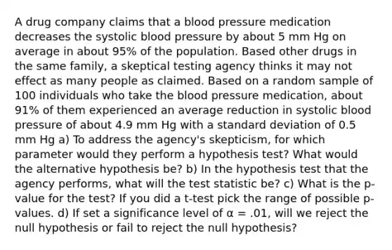 A drug company claims that a <a href='https://www.questionai.com/knowledge/kD0HacyPBr-blood-pressure' class='anchor-knowledge'>blood pressure</a> medication decreases the systolic blood pressure by about 5 mm Hg on average in about 95% of the population. Based other drugs in the same family, a skeptical testing agency thinks it may not effect as many people as claimed. Based on a random sample of 100 individuals who take <a href='https://www.questionai.com/knowledge/k7oXMfj7lk-the-blood' class='anchor-knowledge'>the blood</a> pressure medication, about 91% of them experienced an average reduction in systolic blood pressure of about 4.9 mm Hg with a standard deviation of 0.5 mm Hg a) To address the agency's skepticism, for which parameter would they perform a hypothesis test? What would the alternative hypothesis be? b) In the hypothesis test that the agency performs, what will <a href='https://www.questionai.com/knowledge/kzeQt8hpQB-the-test-statistic' class='anchor-knowledge'>the test statistic</a> be? c) What is the p-value for the test? If you did a t-test pick the range of possible p-values. d) If set a significance level of α = .01, will we reject the null hypothesis or fail to reject the null hypothesis?