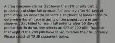 A drug company claims that fewer than 1% of pills that it produces and ships fail to retain full potency after 60 days of production. An inspector inspects a shipment of medications to determine the efficacy in terms of the proportion p in the shipment that failed to retain full potency after 60 days of production. To do so, she selects an SRS of 200 pills. Suppose that eight of the 200 pills have failed to retain their full potency. Please select all TRUE statement below.