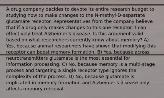 A drug company decides to devote its entire research budget to studying how to make changes to the N-methyl-D-aspartate glutamate receptor. Representatives from the company believe that if a drug only makes changes to this one receptor it can effectively treat Alzheimer's disease. Is this argument valid based on what researchers currently know about memory? A) Yes, because animal researchers have shown that modifying this receptor can boost memory formation. B) Yes, because across neurotransmitters glutamate is the most essential for information processing. C) No, because memory is a multi-stage process and targeting a single receptor type ignores the complexity of the process. D) No, because glutamate is implicated in memory formation and Alzheimer's disease only affects memory retrieval.