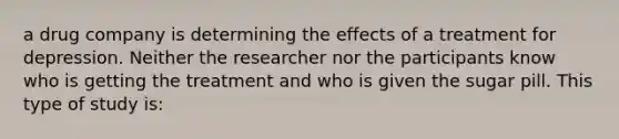 a drug company is determining the effects of a treatment for depression. Neither the researcher nor the participants know who is getting the treatment and who is given the sugar pill. This type of study is: