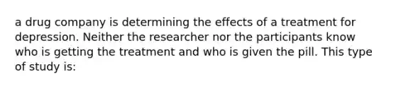 a drug company is determining the effects of a treatment for depression. Neither the researcher nor the participants know who is getting the treatment and who is given the pill. This type of study is: