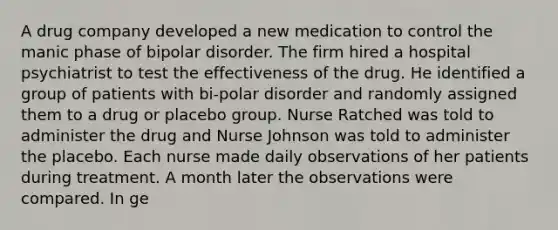 A drug company developed a new medication to control the manic phase of bipolar disorder. The firm hired a hospital psychiatrist to test the effectiveness of the drug. He identified a group of patients with bi-polar disorder and randomly assigned them to a drug or placebo group. Nurse Ratched was told to administer the drug and Nurse Johnson was told to administer the placebo. Each nurse made daily observations of her patients during treatment. A month later the observations were compared. In ge