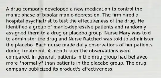 A drug company developed a new medication to control the manic phase of bipolar manic-depression. The firm hired a hospital psychiatrist to test the effectiveness of the drug. He identified a group of manic-depressive patients and randomly assigned them to a drug or placebo group. Nurse Mary was told to administer the drug and Nurse Ratched was told to administer the placebo. Each nurse made daily observations of her patients during treatment. A month later the observations were compared. In general, patients in the drug group had behaved more "normally" than patients in the placebo group. The drug company publicized its product's effectiveness.