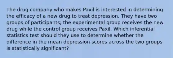 The drug company who makes Paxil is interested in determining the efficacy of a new drug to treat depression. They have two groups of participants; the experimental group receives the new drug while the control group receives Paxil. Which inferential statistics test should they use to determine whether the difference in the mean depression scores across the two groups is statistically significant?