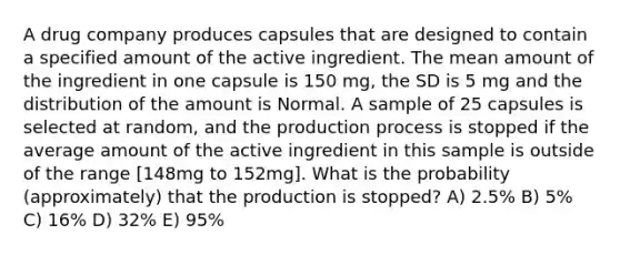 A drug company produces capsules that are designed to contain a specified amount of the active ingredient. The mean amount of the ingredient in one capsule is 150 mg, the SD is 5 mg and the distribution of the amount is Normal. A sample of 25 capsules is selected at random, and the production process is stopped if the average amount of the active ingredient in this sample is outside of the range [148mg to 152mg]. What is the probability (approximately) that the production is stopped? A) 2.5% B) 5% C) 16% D) 32% E) 95%