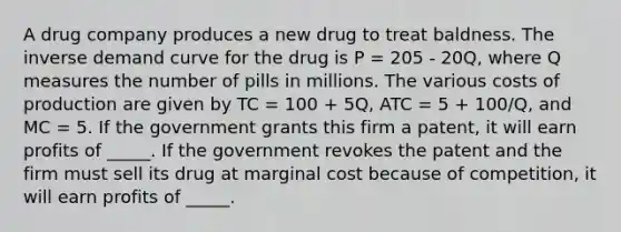 A drug company produces a new drug to treat baldness. The inverse demand curve for the drug is P = 205 - 20Q, where Q measures the number of pills in millions. The various costs of production are given by TC = 100 + 5Q, ATC = 5 + 100/Q, and MC = 5. If the government grants this firm a patent, it will earn profits of _____. If the government revokes the patent and the firm must sell its drug at marginal cost because of competition, it will earn profits of _____.