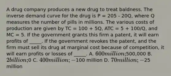 A drug company produces a new drug to treat baldness. The inverse demand curve for the drug is P = 205 - 20Q, where Q measures the number of pills in millions. The various costs of production are given by TC = 100 + 5Q, ATC = 5 + 100/Q, and MC = 5. If the government grants this firm a patent, it will earn profits of _____. If the government revokes the patent, and the firm must sell its drug at marginal cost because of competition, it will earn profits or losses of _____. A. 600 million;500,000 B. 2 billion;0 C. 400 million; -100 million D. 70 million; -25 million