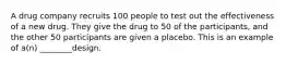 A drug company recruits 100 people to test out the effectiveness of a new drug. They give the drug to 50 of the participants, and the other 50 participants are given a placebo. This is an example of a(n) ________design.