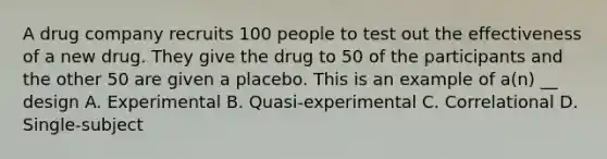 A drug company recruits 100 people to test out the effectiveness of a new drug. They give the drug to 50 of the participants and the other 50 are given a placebo. This is an example of a(n) __ design A. Experimental B. Quasi-experimental C. Correlational D. Single-subject