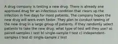 A drug company is testing a new drug. There is already one approved drug for an infectious condition that clears up the infection in five days for most patients. The company hopes the new drug will work even faster. They plan to conduct testing of the new drug in a large group of patients. If they randomly select patients to take the new drug, what type of test will they use? a) paired-samples t test b) single-sample t test c) independent-samples t test d) single-sample z test