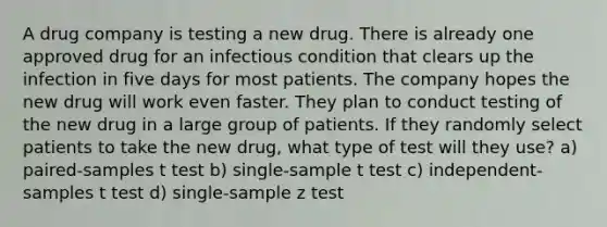 A drug company is testing a new drug. There is already one approved drug for an infectious condition that clears up the infection in five days for most patients. The company hopes the new drug will work even faster. They plan to conduct testing of the new drug in a large group of patients. If they randomly select patients to take the new drug, what type of test will they use? a) paired-samples t test b) single-sample t test c) independent-samples t test d) single-sample z test