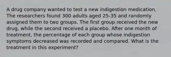 A drug company wanted to test a new indigestion medication. The researchers found 300 adults aged 25-35 and randomly assigned them to two groups. The first group received the new drug, while the second received a placebo. After one month of treatment, the percentage of each group whose indigestion symptoms decreased was recorded and compared. What is the treatment in this experiment?