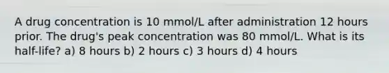 A drug concentration is 10 mmol/L after administration 12 hours prior. The drug's peak concentration was 80 mmol/L. What is its half-life? a) 8 hours b) 2 hours c) 3 hours d) 4 hours