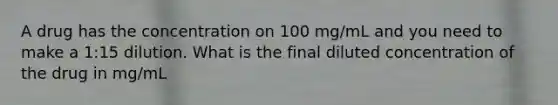 A drug has the concentration on 100 mg/mL and you need to make a 1:15 dilution. What is the final diluted concentration of the drug in mg/mL