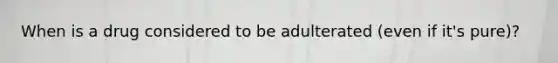 When is a drug considered to be adulterated (even if it's pure)?