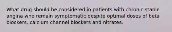 What drug should be considered in patients with chronic stable angina who remain symptomatic despite optimal doses of beta blockers, calcium channel blockers and nitrates.