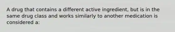 A drug that contains a different active ingredient, but is in the same drug class and works similarly to another medication is considered a: