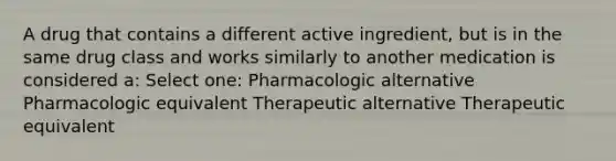 A drug that contains a different active ingredient, but is in the same drug class and works similarly to another medication is considered a: Select one: Pharmacologic alternative Pharmacologic equivalent Therapeutic alternative Therapeutic equivalent