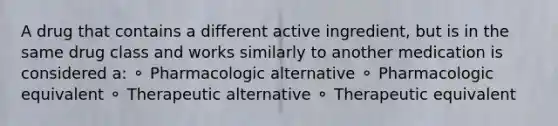 A drug that contains a different active ingredient, but is in the same drug class and works similarly to another medication is considered a: ⚬ Pharmacologic alternative ⚬ Pharmacologic equivalent ⚬ Therapeutic alternative ⚬ Therapeutic equivalent