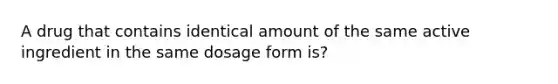 A drug that contains identical amount of the same active ingredient in the same dosage form is?