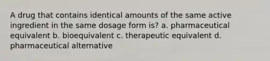 A drug that contains identical amounts of the same active ingredient in the same dosage form is? a. pharmaceutical equivalent b. bioequivalent c. therapeutic equivalent d. pharmaceutical alternative