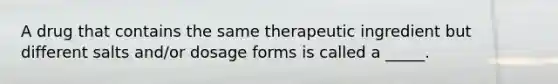 A drug that contains the same therapeutic ingredient but different salts and/or dosage forms is called a _____.