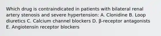 Which drug is contraindicated in patients with bilateral renal artery stenosis and severe hypertension: A. Clonidine B. Loop diuretics C. Calcium channel blockers D. β-receptor antagonists E. Angiotensin receptor blockers