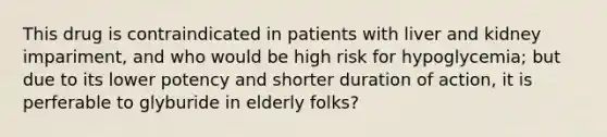 This drug is contraindicated in patients with liver and kidney impariment, and who would be high risk for hypoglycemia; but due to its lower potency and shorter duration of action, it is perferable to glyburide in elderly folks?