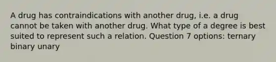 A drug has contraindications with another drug, i.e. a drug cannot be taken with another drug. What type of a degree is best suited to represent such a relation. Question 7 options: ternary binary unary