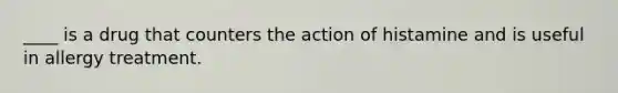 ____ is a drug that counters the action of histamine and is useful in allergy treatment.