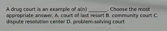 A drug court is an example of a(n) ________. Choose the most appropriate answer. A. court of last resort B. community court C. dispute resolution center D. problem-solving court