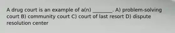 A drug court is an example of a(n) ________. A) problem-solving court B) community court C) court of last resort D) dispute resolution center