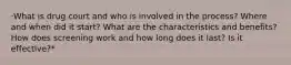 ·What is drug court and who is involved in the process? Where and when did it start? What are the characteristics and benefits? How does screening work and how long does it last? Is it effective?*