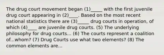 The drug court movement began (1)_____ with the first juvenile drug court appearing in (2)____. Based on the most recent national statistics there are (3)_____ drug courts in operation, of which (4)____ are juvenile drug courts. (5) The underlying philosophy for drug courts... (6) The courts represent a coalition of...whom? (7) Drug Courts use what two elements? (8) The common elements are...