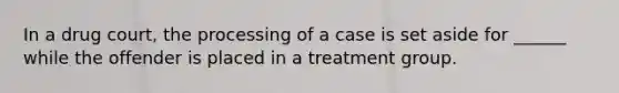 In a drug court, the processing of a case is set aside for ______ while the offender is placed in a treatment group.