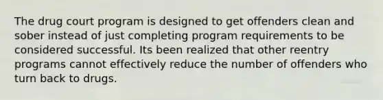 The drug court program is designed to get offenders clean and sober instead of just completing program requirements to be considered successful. Its been realized that other reentry programs cannot effectively reduce the number of offenders who turn back to drugs.