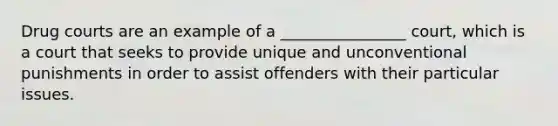 Drug courts are an example of a ________________ court, which is a court that seeks to provide unique and unconventional punishments in order to assist offenders with their particular issues.