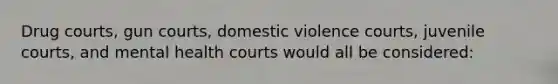 Drug courts, gun courts, domestic violence courts, juvenile courts, and mental health courts would all be considered: