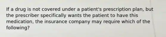 If a drug is not covered under a patient's prescription plan, but the prescriber specifically wants the patient to have this medication, the insurance company may require which of the following?