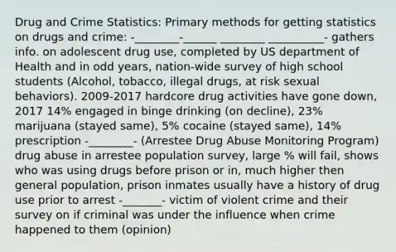 Drug and Crime Statistics: Primary methods for getting statistics on drugs and crime: -________-______ ________ __________- gathers info. on adolescent drug use, completed by US department of Health and in odd years, nation-wide survey of high school students (Alcohol, tobacco, illegal drugs, at risk sexual behaviors). 2009-2017 hardcore drug activities have gone down, 2017 14% engaged in binge drinking (on decline), 23% marijuana (stayed same), 5% cocaine (stayed same), 14% prescription -________- (Arrestee Drug Abuse Monitoring Program) drug abuse in arrestee population survey, large % will fail, shows who was using drugs before prison or in, much higher then general population, prison inmates usually have a history of drug use prior to arrest -_______- victim of violent crime and their survey on if criminal was under the influence when crime happened to them (opinion)