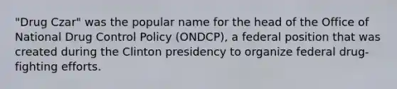 "Drug Czar" was the popular name for the head of the Office of National Drug Control Policy (ONDCP), a federal position that was created during the Clinton presidency to organize federal drug-fighting efforts.