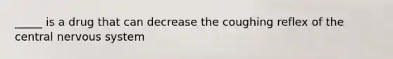 _____ is a drug that can decrease the coughing reflex of the central nervous system